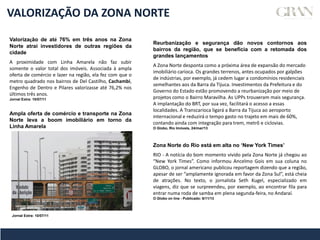 VALORIZAÇÃO DA ZONA NORTE
Valorização de até 76% em três anos na Zona
Norte atrai investidores de outras regiões da
cidade
A proximidade com Linha Amarela não faz subir
somente o valor total dos imóveis. Associada à ampla
oferta de comércio e lazer na região, ela fez com que o
metro quadrado nos bairros de Del Castilho, Cachambi,
Engenho de Dentro e Pilares valorizasse até 76,2% nos
últimos três anos.
Jornal Extra: 10/07/11
Reurbanização e segurança dão novos contornos aos
bairros da região, que se beneficia com a retomada dos
grandes lançamentos
A Zona Norte desponta como a próxima área de expansão do mercado
imobiliário carioca. Os grandes terrenos, antes ocupados por galpões
de indústrias, por exemplo, já cedem lugar a condomínios residenciais
semelhantes aos da Barra da Tijuca. Investimentos da Prefeitura e do
Governo do Estado estão promovendo a reurbanização por meio de
projetos como o Bairro Maravilha. As UPPs trouxeram mais segurança.
A implantação do BRT, por sua vez, facilitará o acesso a essas
localidades. A Transcarioca ligará a Barra da Tijuca ao aeroporto
internacional e reduzirá o tempo gasto no trajeto em mais de 60%,
contando ainda com integração para trem, metrô e ciclovias.
O Globo, Rio Imóveis, 24/mar/13
Ampla oferta de comércio e transporte na Zona
Norte leva a boom imobiliário em torno da
Linha Amarela
Jornal Extra: 10/07/11
Zona Norte do Rio está em alta no ‘New York Times’
RIO - A notícia do bom momento vivido pela Zona Norte já chegou ao
“New York Times”. Como informou Ancelmo Gois em sua coluna no
GLOBO, o jornal americano publicou reportagem dizendo que a região,
apesar de ser “amplamente ignorada em favor da Zona Sul”, está cheia
de atrações. No texto, o jornalista Seth Kugel, especializado em
viagens, diz que se surpreendeu, por exemplo, ao encontrar fila para
entrar numa roda de samba em plena segunda-feira, no Andaraí.
O Globo on line - Publicado: 6/11/13
 