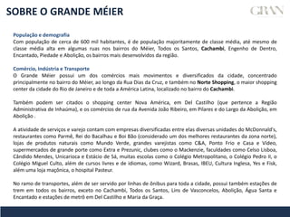 SOBRE O GRANDE MÉIER
População e demografia
Com população de cerca de 600 mil habitantes, é de população majoritamente de classe média, até mesmo de
classe média alta em algumas ruas nos bairros do Méier, Todos os Santos, Cachambi, Engenho de Dentro,
Encantado, Piedade e Abolição, os bairros mais desenvolvidos da região.
Comércio, Indústria e Transporte
O Grande Méier possui um dos comércios mais movimentos e diversificados da cidade, concentrado
principalmente no bairro do Méier, ao longo da Rua Dias da Cruz, e também no Norte Shopping, o maior shopping
center da cidade do Rio de Janeiro e de toda a América Latina, localizado no bairro do Cachambi.
Também podem ser citados o shopping center Nova América, em Del Castilho (que pertence a Região
Administrativa de Inhaúma), e os comércios de rua da Avenida João Ribeiro, em Pilares e do Largo da Abolição, em
Abolição .
A atividade de serviços e varejo contam com empresas diversificadas entre elas diversas unidades do McDonnald's,
restaurantes como Parmê, Rei do Bacalhau e Boi Bão (considerado um dos melhores restaurantes da zona norte),
lojas de produtos naturais como Mundo Verde, grandes varejistas como C&A, Ponto Frio e Casa e Vídeo,
supermercados de grande porte como Extra e Prezunic, clubes como o Mackenzie, faculdades como Celso Lisboa,
Cândido Mendes, Unicarioca e Estácio de Sá, muitas escolas como o Colégio Metropolitano, o Colégio Pedro II, o
Colégio Miguel Culto, além de cursos livres e de idiomas, como Wizard, Brasas, IBEU, Cultura Inglesa, Yes e Fisk,
além uma loja maçônica, o hospital Pasteur.
No ramo de transportes, além de ser servido por linhas de ônibus para toda a cidade, possui também estações de
trem em todos os bairros, exceto no Cachambi, Todos os Santos, Lins de Vasconcelos, Abolição, Água Santa e
Encantado e estações de metrô em Del Castilho e Maria da Graça.
 