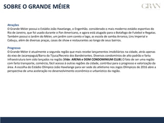 SOBRE O GRANDE MÉIER
Atrações
O Grande Méier possui o Estádio João Havelange, o Engenhão. considerado o mais moderno estádio esportivo do
Rio de Janeiro, que foi usado durante o Pan Americano, e agora está alugado para o Botafogo de Futebol e Regatas.
Também possui o Jardim do Méier, um jardim com coreto e lago, as escola de samba Arranco, Lins Imperial e
Cabuçu, além de diversas praças, casas de show e restaurantes ao longo de seus bairros.
Progresso
O Grande Méier é atualmente a segunda região que mais recebe lançamentos imobiliários na cidade, atrás apenas
do eixo de Jacarepaguá/Barra da Tijuca/Recreio dos Bandeirantes. Diversos condomínios de alto padrão e farta
infraestrutura tem sido lançados na região (Vide: ARENA e DOM CONDOMINIUM CLUB).O fato de ser uma região
com farto transporte, comércio, fácil acesso à outras regiões da cidade, contribui para o progresso e valorização da
área. A escolha do Estádio Olímpico João Havelange para ser sede do atletismo nos Jogos Olímpicos de 2016 abre a
perspectiva de uma aceleração no desenvolvimento econômico e urbanístico da região.
 