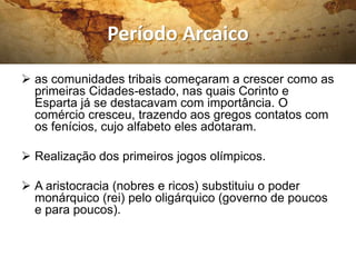 Período Arcaico
 as comunidades tribais começaram a crescer como as
primeiras Cidades-estado, nas quais Corinto e
Esparta já se destacavam com importância. O
comércio cresceu, trazendo aos gregos contatos com
os fenícios, cujo alfabeto eles adotaram.
 Realização dos primeiros jogos olímpicos.
 A aristocracia (nobres e ricos) substituiu o poder
monárquico (rei) pelo oligárquico (governo de poucos
e para poucos).
 