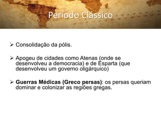 Período Clássico
 Consolidação da pólis.
 Apogeu de cidades como Atenas (onde se
desenvolveu a democracia) e de Esparta (que
desenvolveu um governo oligárquico)
 Guerras Médicas (Greco persas): os persas queriam
dominar e colonizar as regiões gregas.
 