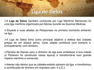 Liga de Delos
A Liga de Delos (também conhecida por Liga Marítima Ateniense) foi
uma liga marítima organizada por Atenas durante as Guerras Médicas.
 Esparta e suas aliadas do Peloponeso no primeiro momento entraram
na liga.
A Liga de Delos tinha como principal objetivo a defesa das cidades
gregas de um ataque persa. Cada cidade contribuia com homens e,
principalmente, com dinheiro.
Péricles de Atenas usou o dinheiro da liga para embelezar a sua cidade
(o Partenon foi construído nessa época) e transformá-la num grande
império marítimo e comercial.
Atenas não deixou que as cidades-estado saissem da liga, e transformou
a contribuição de dinheiro em impostos (séc. 4 a.C.).
 
