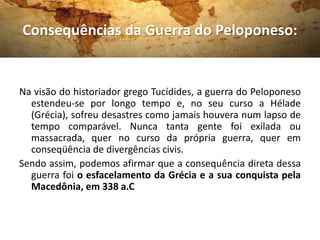Consequências da Guerra do Peloponeso:
Na visão do historiador grego Tucídides, a guerra do Peloponeso
estendeu-se por longo tempo e, no seu curso a Hélade
(Grécia), sofreu desastres como jamais houvera num lapso de
tempo comparável. Nunca tanta gente foi exilada ou
massacrada, quer no curso da própria guerra, quer em
conseqüência de divergências civis.
Sendo assim, podemos afirmar que a consequência direta dessa
guerra foi o esfacelamento da Grécia e a sua conquista pela
Macedônia, em 338 a.C
 