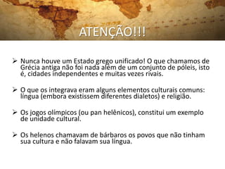 ATENÇÃO!!!
 Nunca houve um Estado grego unificado! O que chamamos de
Grécia antiga não foi nada além de um conjunto de póleis, isto
é, cidades independentes e muitas vezes rivais.
 O que os integrava eram alguns elementos culturais comuns:
língua (embora existissem diferentes dialetos) e religião.
 Os jogos olímpicos (ou pan helênicos), constitui um exemplo
de unidade cultural.
 Os helenos chamavam de bárbaros os povos que não tinham
sua cultura e não falavam sua língua.
 