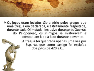  Os jogos eram levados tão a sério pelos gregos que
uma trégua era declarada, e estritamente respeitada,
durante cada Olimpíada. Inclusive durante as Guerras
do Peloponeso, os inimigos se misturavam e
competiam lado a lado durante o evento.
A trégua foi quebrada apenas uma vez por
Esparta, que como castigo foi excluída
dos jogos de 420 a.C..
 