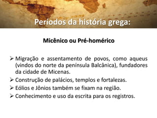 Períodos da história grega:

             Micênico ou Pré-homérico

 Migração e assentamento de povos, como aqueus
  (vindos do norte da península Balcânica), fundadores
  da cidade de Micenas.
 Construção de palácios, templos e fortalezas.
 Eólios e Jônios também se fixam na região.
 Conhecimento e uso da escrita para os registros.
 