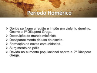 Período Homérico

 Dórios se fixam a região e impõe um violento domínio.
  Ocorre a 1ª Diáspora Grega.
 Destruição do mundo micênico.
 Desaparecimento do uso da escrita.
 Formação de novas comunidades.
 Surgimento da pólis.
 Devido ao aumento populacional ocorre a 2ª Diáspora
  Grega.
 