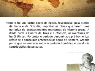 Homero foi um ilustre poeta da época, responsável pela escrita
  da Ilíada e da Odisséia, importantes obras que fazem uma
  narrativa de acontecimentos marcantes da história grega. A
  Ilíada narra a Guerra de Tróia e a Odisséia, as aventuras do
  herói Ulisses. Portanto, o período denominado pré homérico,
  refere-se à época que antecedeu as obras de Homero. Grande
  parte que se conhece sobre o período homérico é devido às
  contribuições desse autor.
 