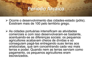 Período Arcaico
 Ocorre o desenvolvimento das cidades-estado (pólis).
  Existiram mais de 100 pelo território grego.

 As cidades portuárias intensificam as atividades
  comerciais e com isso desenvolveram-se bastante,
  acentuando-se as diferenças sociais: os pequenos
  agricultores acabavam cheios de dívidas e só
  conseguiam pagá-las entregando suas terras aos
  aristocratas, que iam concentrando cada vez mais
  terras e poder. Quando nem as terras serviam como
  pagamento, os pequenos agricultores eram
  escravizados.
 
