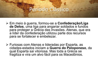 Período Clássico

 Em meio à guerra, formou-se a Confederação/Liga
  de Delos, uma liga para angariar soldados e fundos
  para proteger a Grécia das invasões. Atenas, que era
  a líder da confederação utilizou parte dos recursos
  para se fortalecer e embelezar.

 Furiosas com Atenas e lideradas por Esparta, as
  cidades-estados iniciam a Guerra do Peloponeso, da
  qual Esparta sai vitoriosa. Mas toda a Grécia se
  fragiliza e vira um alvo fácil para os Macedônios.
 