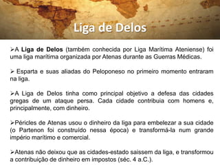 Liga de Delos
A Liga de Delos (também conhecida por Liga Marítima Ateniense) foi
uma liga marítima organizada por Atenas durante as Guerras Médicas.

 Esparta e suas aliadas do Peloponeso no primeiro momento entraram
na liga.

A Liga de Delos tinha como principal objetivo a defesa das cidades
gregas de um ataque persa. Cada cidade contribuia com homens e,
principalmente, com dinheiro.

Péricles de Atenas usou o dinheiro da liga para embelezar a sua cidade
(o Partenon foi construído nessa época) e transformá-la num grande
império marítimo e comercial.

Atenas não deixou que as cidades-estado saissem da liga, e transformou
a contribuição de dinheiro em impostos (séc. 4 a.C.).
 