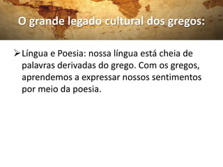 O grande legado cultural dos gregos:

Língua e Poesia: nossa língua está cheia de
 palavras derivadas do grego. Com os gregos,
 aprendemos a expressar nossos sentimentos
 por meio da poesia.
 