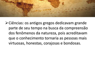 Ciências: os antigos gregos dedicavam grande
 parte de seu tempo na busca da compreensão
 dos fenômenos da natureza, pois acreditavam
 que o conhecimento tornaria as pessoas mais
 virtuosas, honestas, corajosas e bondosas.
 
