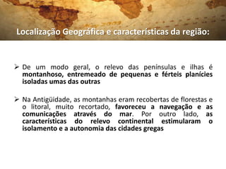 Localização Geográfica e características da região:


 De um modo geral, o relevo das penínsulas e ilhas é
  montanhoso, entremeado de pequenas e férteis planícies
  isoladas umas das outras

 Na Antigüidade, as montanhas eram recobertas de florestas e
  o litoral, muito recortado, favoreceu a navegação e as
  comunicações através do mar. Por outro lado, as
  características do relevo continental estimularam o
  isolamento e a autonomia das cidades gregas
 
