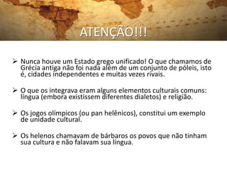 ATENÇÃO!!!
 Nunca houve um Estado grego unificado! O que chamamos de
  Grécia antiga não foi nada além de um conjunto de póleis, isto
  é, cidades independentes e muitas vezes rivais.

 O que os integrava eram alguns elementos culturais comuns:
  língua (embora existissem diferentes dialetos) e religião.

 Os jogos olímpicos (ou pan helênicos), constitui um exemplo
  de unidade cultural.

 Os helenos chamavam de bárbaros os povos que não tinham
  sua cultura e não falavam sua língua.
 