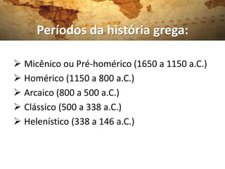 Períodos da história grega:

 Micênico ou Pré-homérico (1650 a 1150 a.C.)
 Homérico (1150 a 800 a.C.)
 Arcaico (800 a 500 a.C.)
 Clássico (500 a 338 a.C.)
 Helenístico (338 a 146 a.C.)
 