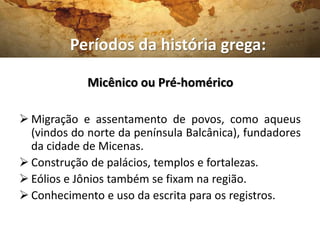 Micênico ou Pré-homérico
 Migração e assentamento de povos, como aqueus
(vindos do norte da península Balcânica), fundadores
da cidade de Micenas.
 Construção de palácios, templos e fortalezas.
 Eólios e Jônios também se fixam na região.
 Conhecimento e uso da escrita para os registros.
Períodos da história grega:
 