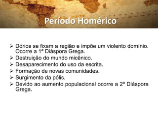 Período Homérico
 Dórios se fixam a região e impõe um violento domínio.
Ocorre a 1ª Diáspora Grega.
 Destruição do mundo micênico.
 Desaparecimento do uso da escrita.
 Formação de novas comunidades.
 Surgimento da pólis.
 Devido ao aumento populacional ocorre a 2ª Diáspora
Grega.
 