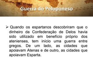 Guerra do Peloponeso
 Quando os espartanos descobriram que o
dinheiro da Confederação de Delos havia
sido utilizado em benefício próprio dos
atenienses, tem início uma guerra entre
gregos. De um lado, as cidades que
apoiavam Atenas e de outro, as cidades que
apoiavam Esparta.
 