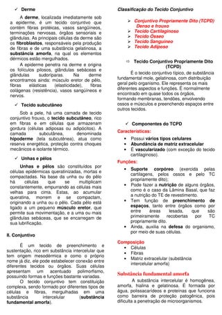 Derme
A derme, localizada imediatamente sob
a epiderme, é um tecido conjuntivo que
contém fibras protéicas, vasos sangüíneos,
terminações nervosas, órgãos sensoriais e
glândulas. As principais células da derme são
os fibroblastos, responsáveis pela produção
de fibras e de uma substância gelatinosa, a
substância amorfa, na qual os elementos
dérmicos estão mergulhados.
A epiderme penetra na derme e origina
os folículos pilosos, glândulas sebáceas e
glândulas sudoríparas. Na derme
encontramos ainda: músculo eretor de pêlo,
fibras elásticas (elasticidade), fibras
colágenas (resistência), vasos sangúíneos e
nervos.
Tecido subcutâneo
Sob a pele, há uma camada de tecido
conjuntivo frouxo, o tecido subcutâneo, rico
em fibras e em células que armazenam
gordura (células adiposas ou adipócitos). A
camada subcutânea, denominada
hipoderme (tela subcutênea), atua como
reserva energética, proteção contra choques
mecânicos e isolante térmico.
Unhas e pêlos
Unhas e pêlos são constituídos por
células epidérmicas queratinizadas, mortas e
compactadas. Na base da unha ou do pêlo
há células que se multiplicam
constantemente, empurrando as células mais
velhas para cima. Estas, ao acumular
queratina, morrem e se compactam,
originando a unha ou o pêlo. Cada pêlo está
ligado a um pequeno músculo eretor, que
permite sua movimentação, e a uma ou mais
glândulas sebáceas, que se encarregam de
sua lubrificação.
II. Conjuntivo
É um tecido de preenchimento e
sustentação, rico em substância intercelular que
tem origem mesodérmica e como o próprio
nome já diz, ele pode estabelecer conexão entre
diferentes tecidos ou órgãos. Suas células
apresentam um acentuado polimorfismo,
possuindo formas e funções bastante variadas.
O tecido conjuntivo tem constituição
complexa, sendo formado por diferentes tipos de
células e fibras, mergulhadas em uma
substância intercelular (substância
fundamental amorfa).
Classificação do Tecido Conjuntivo
Conjuntivo Propriamente Dito (TCPD)
Denso e frouxo
Tecido Cartilaginoso
Tecido Ósseo
Tecido Sanguíneo
Tecido Adiposo
Tecido Conjuntivo Propriamente Dito
(TCPD)
É o tecido conjuntivo típico, de substância
fundamental mole, gelatinosa, com distribuição
geral pelo organismo. Ele representa os mais
diferentes aspectos e funções. É normalmente
encontrado em quase todos os órgãos,
formando membranas, tendões, envolvendo
ossos e músculos e preenchendo espaços entre
outros tecidos.
Componentes do TCPD
Características:
• Possui vários tipos celulares
• Abundância de matriz extracelular
• É vascularizado (com exceção do tecido
cartilaginoso).
Funções:
• Suporte corpóreo (exercida pelas
cartilagens, pelos ossos e pelo TC
propriamente dito);
• Pode fazer a nutrição de alguns órgãos,
como é o caso da Lâmina Basal, que faz
a nutrição do TE de revestimento.
• Tem função de preenchimento de
espaços, tanto entre órgãos como por
entre áreas lesada, que são
primeiramente recobertas por TC
propriamente dito.
• Ainda, auxilia na defesa do organismo,
por meio de suas células.
Composição
• Células
• Fibras
• Matriz extracelular (substância
intercelular amorfa)
Substância fundamental amorfa
A substância intercelular é homogênea,
amorfa, hialina e gelatinosa. É formada por
água, polissacarídeos e proteínas que funciona
como barreira de proteção patogênica, pois
dificulta a penetração de microorganismos.
 