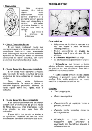 Plasmócitos
São pequenos
ovalados, têm retículo
rugoso muito
desenvolvido, núcleo
esférico excêntrico e a
cromatina tem um aspecto
típico, com faixas claras e
escuras alternadas,
geralmente lembrando os
raios de uma “roda de
carroça”.
Sua função é
a produção de
anticorpos
B – Tecido Conjuntivo Frouxo
É um tecido modelável, macio, que
normalmente preenche espaços entre feixes de
musculatura, funcionando como amortecedor
entre vários órgãos viscerais e ainda na derme.
Apresenta-se formado por todos os elementos
constituintes do tecido conjuntivo, sem haver
predomínio de um elemento sobre o outro.
C – Tecido Conjuntivo Denso não-modelado
É um tecido muito resistente a trações.
Esta variedade de tecido conjuntivo apresenta
predomínio de fibras colágenas em relação às
células.
Suas fibras estão distribuídas
desordenadamente. Ele ocorre na derme ou
formando cápsulas protetoras, externas, de
vários órgãos como rins, fígado, baço e
testículos.
D – Tecido Conjuntivo Denso modelado
É de constituição semelhante ao anterior,
também com predominância de grossos feixes
de fibras colágenas, mas organizadas numa
única direção, ou seja, suas fibras são
ordenadas.
É esse tecido que formam os tendões e
os ligamentos, espécies de cordões muito
resistentes no sentido de orientações dos feixes.
TECIDO ADIPOSO
Características:
• Originam-se de lipoblastos, que por sua
vez têm origem a partir de células
mesenquimatosas.
• Podem apresentar-se em grupos ou
isoladas, mas é certo de que não se
dividem.
• É o depósito de gorduras do corpo.
• As células adiposas podem ser de 2 tipos:
Uniloculares, que formam o tecido
adiposo unilocular, e possuem apenas uma gota
de gordura em seu citoplasma. Este tecido
predomina no indivíduo adulto.
Multiloculares formam o tecido adiposo
multilocular e possuem várias gotículas de
gordura. Este tecido predomina em recém
nascidos, protegendo-os contra o frio.
Funções:
• Termorregulação;
• Reserva energética;
• Preenchimento de espaços, como a
gordura perirenal;
• Proteção contra impactos, como os
coxins plantares;
• Modelação do corpo, como a
hipoderme. Este fenômeno é
controlado por hormônios sexuais e
adrenocorticóides.
 