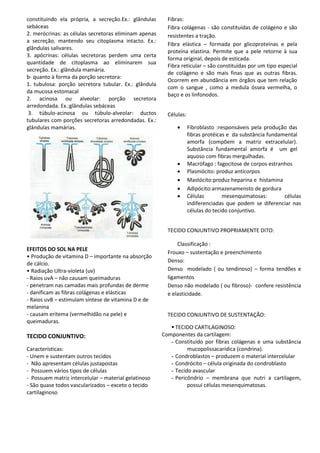constituindo ela própria, a secreção.Ex.: glândulas
sebáceas
2. merócrinas: as células secretoras eliminam apenas
a secreção, mantendo seu citoplasma intacto. Ex.:
glândulas salivares.
3. apócrinas: células secretoras perdem uma certa
quantidade de citoplasma ao eliminarem sua
secreção. Ex.: glândula mamária.
b- quanto à forma da porção secretora:
1. tubulosa: porção secretora tubular. Ex.: glândula
da mucosa estomacal
2. acinosa ou alveolar: porção secretora
arredondada. Ex.:glândulas sebáceas
3. túbulo-acinosa ou túbulo-alveolar: ductos
tubulares com porções secretoras arredondadas. Ex.:
glândulas mamárias.
EFEITOS DO SOL NA PELE
• Produção de vitamina D – importante na absorção
de cálcio.
• Radiação Ultra-violeta (uv)
- Raios uvA – não causam queimaduras
- penetram nas camadas mais profundas de derme
- danificam as fibras colágenas e elásticas
- Raios uvB – estimulam síntese de vitamina D e de
melanina
- causam eritema (vermelhidão na pele) e
queimaduras.
TECIDO CONJUNTIVO:
Características:
- Unem e sustentam outros tecidos
- Não apresentam células justapostas
- Possuem vários tipos de células
- Possuem matriz intercelular – material gelatinoso
- São quase todos vascularizados – exceto o tecido
cartilaginoso
Fibras:
Fibra colágenas - são constituídas de colágeno e são
resistentes a tração.
Fibra elástica – formada por glicoproteínas e pela
proteína elastina. Permite que a pele retorne à sua
forma original, depois de esticada.
Fibra reticular – são constituídas por um tipo especial
de colágeno e são mais finas que as outras fibras.
Ocorrem em abundância em órgãos que tem relação
com o sangue , como a medula óssea vermelha, o
baço e os linfonodos.
Células:
 Fibroblasto :responsáveis pela produção das
fibras protéicas e da substância fundamental
amorfa (compõem a matriz extracelular).
Substância fundamental amorfa é um gel
aquoso com fibras mergulhadas.
 Macrófago : fagocitose de corpos estranhos
 Plasmócito: produz anticorpos
 Mastócito:produz heparina e histamina
 Adipócito:armazenamensto de gordura
 Células mesenquimatosas: células
indiferenciadas que podem se diferenciar nas
células do tecido conjuntivo.
TECIDO CONJUNTIVO PROPRIAMENTE DITO:
Classificação :
Frouxo – sustentação e preenchimento
Denso:
Denso modelado ( ou tendinoso) – forma tendões e
ligamentos
Denso não modelado ( ou fibroso)- confere resistência
e elasticidade.
TECIDO CONJUNTIVO DE SUSTENTAÇÃO:
 TECIDO CARTILAGINOSO:
Componentes da cartilagem:
- Constituído por fibras colágenas e uma substância
mucopolissacarídica (condrina).
- Condroblastos – produzem o material intercelular
- Condrócito – célula originada do condroblasto
- Tecido avascular
- Pericôndrio – membrana que nutri a cartilagem,
possui células mesenquimatosas.
 