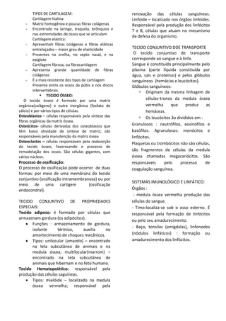 TIPOS DE CARTILAGEM:
Cartilagem hialina:
- Matriz homogênea e poucas fibras colágenas
- Encontrado na laringe, traquéia, brônquios e
nas extremidades de ossos que se articulam
Cartilagem elástica:
- Apresentam fibras colágenas e fibras eláticas
entrelaçadas – maior grau de elasticidade
- Presentes na orelha, no septo nasal, e na
epiglote
Cartilagem fibrosa, ou fibrocartilagem
- Apresenta grande quantidade de fibras
colágenas
- É a mais resistente dos tipos de cartilagem
Presente entre os ossos da púbis e nos discos
intervertebrais.
 TECIDO ÓSSEO:
O tecido ósseo é formado por uma matriz
orgânica(colágeno) e outra inorgânica (fosfato de
cálcio) e por vários tipos de células.
Osteoblastos – células responsáveis pela síntese das
fibras orgânicas da matriz óssea.
Osteócitos- células derivadas dos osteoblastos que
têm baixa atividade de síntese de matriz; são
responsáveis pela manutenção da matriz óssea
Osteoclastos – células responsáveis pela reabsorção
do tecido ósseo, favorecendo o processo de
remodelação dos ossos. São células gigantes, com
vários núcleos.
Processo de ossificação:
O processo de ossificação pode ocorrer de duas
formas: por meio de uma membrana do tecido
conjuntivo (ossificação intramembranosa) ou por
meio de uma cartigem (ossificação
endocondral).
TECIDO CONJUNTIVO DE PROPRIEDADES
ESPECIAIS:
Tecido adiposo: é formado por células que
armazenam gordura (os adipócitos).
 Funções : armazenamento de gordura,
isolante térmico, auxilia no
amortecimento de choques mecânicos.
 Tipos: unilocular (amarelo) – encontrado
na tela subcutânea de animais e na
medula óssea; multilocular(marrom) –
encontrado na tela subcutânea de
animais que hibernam e no feto humano.
Tecido Hematopoiético: responsável pela
produção das células saguíneas.
 Tipos: mielóide – localizado na medula
óssea vermelha; responsável pela
renovação das células sanguíneas.
Linfoide – localizado nos órgãos linfoides.
Responsável pela produção dos linfócitos
T e B, células que atuam no mecanismo
de defesa do organismo.
TECIDO CONJUNTIVO DDE TRANSPORTE
O tecido conjuntivo de transporte
corresponde ao sangue e à linfa.
Sangue é constituído principalmente pelo
plasma (parte líquida constituída por
água, sais e proteínas) e pelos glóbulos
sanguíneos (hemácias e leucócitos).
Glóbulos sanguíneos:
 Originam da mesma linhagem de
células-tronco da medula óssea
vermelha que produz as
hemáceas.
 Os leucócitos ão divididos em :
Granulosos : neutrófilos, eosinófilos e
basófilos. Agranulosos: monócitos e
linfócitos.
Plaquetas ou trombócitos não são células,
são fragmentos de células da medula
óssea chamadas megacariócitos. São
responsáveis pelo processo de
coagulação sanguínea.
SISTEMAS IMUNOLÓGICO E LINFÁTICO:
Órgãos :
- medula óssea vermelha produção das
células do sangue.
- Timo:localiza-se sob o osso esterno. É
responsável pela formação de linfócitos
ou pelo seu amadurecimento.
- Baço, tonsilas (amigdalas), linfonodos
(nódulos linfáticos) : formação ou
amadurecimento dos linfócitos.
 