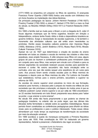 Históriada Educação
Faculdade Zumbi dos Palmares
2013 – 1º Sem. Pedagogia
Joyce Mourão
(1771-1858) se empenhou em preparar os filhos de operários. O anarquista
Francisco Ferrer Guardia (1859-1909) fundou uma escola com biblioteca rica
em livros focados na implantação das idéias literárias.
Os principais pedagogos da época: Johann Heinrich Pestalozzi (1746-1827);
Friedricj Froebel (1782-1852) e Johann F. Herbart (1776-1841) e mais no final
do século, os filósofos Wilhelm Dithey (1833-1911) e Friedrich Nietzsche (1844-
1900).
Em 1808 a família real se muda para o Brasil, e com a chegada de D. João VI
houve algumas mudanças que de forma sugestiva, levavam em direção a
Independência, embora tenha ficado nítida e direta a dependência brasileira ao
governo britânico. Surge a necessidade de escolas superiores, e há também o
incremento das atividades culturais que até então eram inexistentes ou
proibidas. Dentre essas inovações culturais podemos citar: Imprensa Régia
(1808), Biblioteca (1810), Jardim Botânico (1810), Museu Real (1818), Missão
Cultural Francesa (1816).
Apesar da Lei de 1827 que determinava a criação de escolas do ensino
elementar em todas as cidades e escola de meninas nas cidades e vilas mais
populosas, esse projeto fracassou. A elite educava seus filhos em casa, alguns
grupos de pais se reuniam e contratavam professores para ministrarem aulas
em conjunto para seus filhos, mas sempre sem vinculo com o Estado e para os
demais segmentos da sociedade restavam poucas escolas para aprender ler,
escrever e contar. No ensino secundário não havia vinculação entre os
currículos, uma vez, que não existia sequer uma seqüência de um curso para
outro. Aos poucos foram sendo criadas escolas para os filhos meninos de
burgueses e depois para as filhas meninas da elite. Foi Leôncio de Carvalho
que estabeleceu normas para o ensino primário, secundário e superior na
reforma de 1879.
As escolas de ensino superior eram precárias no inicio de sua formação,
exclusiva para homens, o descaso pelo o preparo do mestre era reflexo de uma
sociedade que não priorizava a educação, só depois de muitos anos é que as
mulheres puderam cursar ensino superior e só por volta de 1883 encontraram-
se 22 escolas funcionando em todo Brasil, preparando seus alunos para “saber
se portar, o que ensinar e como ensinar”.
No século XIX ainda não havia propriamente o que poderia se chamar de
pedagogia brasileira, no entanto não se pode negar, que nas últimas três
décadas tenha fermentado o debate sobre as questões metodológicas. Nesse
período foram constituídas as conferências pedagógicas para difundir as idéias
novas para os professores e para o público interessado. Todas essas idéias
alimentaram por muito tempo as esperanças de transformação da sociedade
por meio da educação universal.
Em 1889 acontece a queda da monarquia começando a Primeira República
que durou até 1930. Pela constituição de 1891 foi instaurado um governo
representativo, federal e presencial, o federalismo deu lugar ao estado.
 