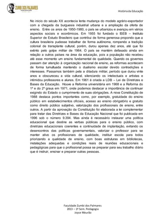 Históriada Educação
Faculdade Zumbi dos Palmares
2013 – 1º Sem. Pedagogia
Joyce Mourão
No inicio do século XX acontecia lenta mudança do modelo agrário-exportador
com a chegada da burguesia industrial urbana e a ampliação da oferta de
ensino. Entre os anos de 1950-1980, o país se urbanizou e avançou em vários
aspectos sociais e econômicos. Em 1955 foi fundado o ISEB – Instituto
Superior de Estudo Brasileiro que contribui de forma generosa propondo que a
cultura brasileira pudesse trabalhar de forma autônoma, rompendo a tradição
colonial de transplante cultural, porém, durou apenas dez anos, até que foi
extinto pelo golpe militar de 1964. O país se mantém defasado ainda em
relação a outros países na área da educação, pois a população não recebeu
até esse momento um ensino fundamental de qualidade. Quando os governos
passam dar atenção à organização nacional de ensino, as reformas acontecem
de forma tumultuada mantendo o dualismo escolar devido contradições e
interesses. Passamos também pela a ditadura militar, período que durou vinte
anos e obscureceu a vida cultural, silenciando os intelectuais e artistas e
intimidou professores e alunos. Em 1961 é criada a LDB – Lei de Diretrizes e
Bases da Educação. Houve a Reforma universitária em 1968 e a Reforma do
1º e do 2º graus em 1971, onde podemos destacar a importância de continuar
exigindo do Estado o cumprimento de suas obrigações. A nova Constituição de
1988 destaca pontos importantes como, por exemplo, gratuidade do ensino
público em estabelecimentos oficiais, acesso ao ensino obrigatório e gratuito
como direito público subjetivo, valorização dos profissionais de ensino, entre
outros. A partir da aprovação da Constituição foi elaborada a lei complementar
para tratar das Diretrizes e Bases da Educação Nacional que foi publicada em
1996 sob o número 9.394. Mas ainda é necessário instaurar uma política
educacional que destine as verbas públicas para o ensino público, com
diretrizes educacionais coerentes e continuidade de implantação, evitando os
desencontros das políticas governamentais, valorizar o professor para se
manter ativo os profissionais de qualidade, instituir escola para todos
priorizando a qualidade de ensino, com boas estruturas em bibliotecas,
instalações adequadas e condições reais de reuniões educacionais e
pedagógicas para que o profissional possa se preparar para seu trabalho diário
que é instruir, ensinar e preparar outras pessoas.
 