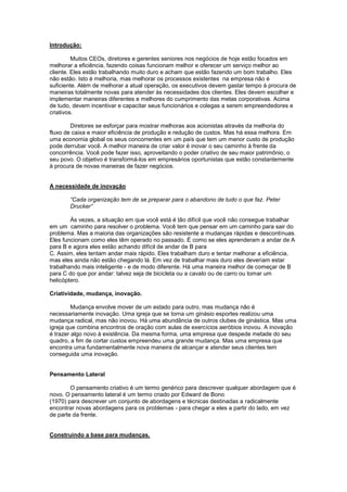 Introdução:

         Muitos CEOs, diretores e gerentes seniores nos negócios de hoje estão focados em
melhorar a eficiência, fazendo coisas funcionam melhor e oferecer um serviço melhor ao
cliente. Eles estão trabalhando muito duro e acham que estão fazendo um bom trabalho. Eles
não estão. Isto é melhoria, mas melhorar os processos existentes na empresa não é
suficiente. Além de melhorar a atual operação, os executivos devem gastar tempo à procura de
maneiras totalmente novas para atender às necessidades dos clientes. Eles devem escolher e
implementar maneiras diferentes e melhores do cumprimento das metas corporativas. Acima
de tudo, devem incentivar e capacitar seus funcionários e colegas a serem empreendedores e
criativos.

        Diretores se esforçar para mostrar melhoras aos acionistas através da melhoria do
fluxo de caixa e maior eficiência de produção e redução de custos. Mas há essa melhora. Em
uma economia global os seus concorrentes em um país que tem um menor custo de produção
pode derrubar você. A melhor maneira de criar valor é inovar o seu caminho à frente da
concorrência. Você pode fazer isso, aproveitando o poder criativo de seu maior patrimônio, o
seu povo. O objetivo é transformá-los em empresários oportunistas que estão constantemente
à procura de novas maneiras de fazer negócios.


A necessidade de inovação

       “Cada organização tem de se preparar para o abandono de tudo o que faz. Peter
       Drucker”

        Às vezes, a situação em que você está é tão difícil que você não consegue trabalhar
em um caminho para resolver o problema. Você tem que pensar em um caminho para sair do
problema. Mas a maioria das organizações são resistente a mudanças rápidas e descontínuas.
Eles funcionam como eles têm operado no passado. É como se eles aprenderam a andar de A
para B e agora eles estão achando difícil de andar de B para
C. Assim, eles tentam andar mais rápido. Eles trabalham duro e tentar melhorar a eficiência,
mas eles ainda não estão chegando lá. Em vez de trabalhar mais duro eles deveriam estar
trabalhando mais inteligente - e de modo diferente. Há uma maneira melhor de começar de B
para C do que por andar: talvez seja de bicicleta ou a cavalo ou de carro ou tomar um
helicóptero.

Criatividade, mudança, inovação.

         Mudança envolve mover de um estado para outro, mas mudança não é
necessariamente inovação. Uma igreja que se torna um ginásio esportes realizou uma
mudança radical, mas não inovou. Há uma abundância de outros clubes de ginástica. Mas uma
igreja que combina encontros de oração com aulas de exercícios aeróbios inovou. A inovação
é trazer algo novo à existência. Da mesma forma, uma empresa que despede metade do seu
quadro, a fim de cortar custos empreendeu uma grande mudança. Mas uma empresa que
encontra uma fundamentalmente nova maneira de alcançar e atender seus clientes tem
conseguida uma inovação.


Pensamento Lateral

        O pensamento criativo é um termo genérico para descrever qualquer abordagem que é
novo. O pensamento lateral é um termo criado por Edward de Bono
(1970) para descrever um conjunto de abordagens e técnicas destinadas a radicalmente
encontrar novas abordagens para os problemas - para chegar a eles a partir do lado, em vez
de parte da frente.


Construindo a base para mudanças.
 