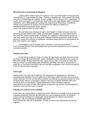 Reconhecendo a necessidade de Mudança

        Líderes laterais estão focados em mudança, mas à sua volta existem muitos que estão
muito felizes com o atual estado de coisas. O primeiros desafios que o líder enfrenta são como
comunicar o necessidade de mudança, e como proteger o buy-in do povo em a organização. "A
inação não é uma opção" é um mantra que tema tomar-se em organizações onde a mudança é
necessária, mas o necessidade de mudança não é plenamente reconhecido. A tendência
natural para os gerentes de negócio é se concentrar em melhorar a eficiência e
aperfeiçoamento dos processos atuais, porque
é claro que 'podemos fazer as coisas melhor ".

          Se você fosse fazer lâmpadas de gás e você focado no melhor produção, isso não
ajuda porque luzes elétricas iriam deixar suas lâmpadas obsoletas. Se você estava fazendo
LPs então não importa quanto tempo você gastou em qualidade e melhoramento porque os
CDs iriam acabar com você. E se você estava fazendo máquinas de escrever, então ele não
ajudou por muito você melhorou as operações mecânicas porque eletrônico processadores de
texto iriam destruir o seu negócio.

       A mensagem é que a inovação vence a eficiência. Você tem que melhorar
o que você está fazendo, mas você também tem que encontrar inteiramente novo e melhores
maneiras de fazê-lo.


Pintando uma visão

         O líder lateral investe em pintar uma visão da organização que dirige. Durante os dias
sombrios da Segunda Guerra Mundial, quando Grã-Bretanha ficou sozinha contra o poder da
Alemanha nazista, Winston Churchill nunca vacilou de sua visão - uma visão de vitória. Ele
falou que seriam recompensados pelas dificuldades passadas. Ele inspirou as pessoas da
nação em um momento muito difícil e fez com que elas acreditassem que a vitoria era possível
e isso foi importantíssimo para eles.


Comunição

Apenas pintar uma visão não é suficiente. Ela rapidamente se desaparece se não estiver
constantemente reforçada. Se você quiser que a visão fique, então você deve comunicá-lo de
muitas maneiras. Para ser um líder eficaz você tem que atender as pessoas em todos os níveis
da organização, reforçar a mensagem, solicitar o seu buy-in e ganhar feedback sobre seus
pontos de vista e preocupações. Líderes laterais levar tempo conhecer o pessoal,
especialmente os novos recrutas. Eles inspiram as pessoas a se tornarem empreendedoras e
encontrar novos caminhos para o sucesso.

Fazendo uma visão se tornar realidade.

O líder deve não apenas definir os objetivos e pronto. Eles devem encorajar e levar as pessoas
a resolver problemas. Para isso ele deve fazer com que as pessoas tenham um ambiente
propicio para tal investindo em capacitação, dando liberdade as pessoas para resolver
problemas, criar um ambiente de trabalho estimulante
Ficar concentrado: Eliminar as distrações. Priorizar as coisas mais importantes não as mais
urgentes.
 