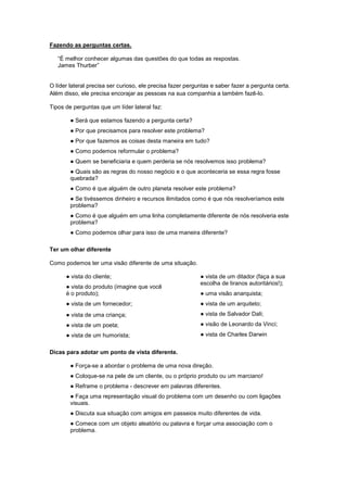 Fazendo as perguntas certas.

   “É melhor conhecer algumas das questões do que todas as respostas.
   James Thurber”


O líder lateral precisa ser curioso, ele precisa fazer perguntas e saber fazer a pergunta certa.
Além disso, ele precisa encorajar as pessoas na sua companhia a também fazê-lo.

Tipos de perguntas que um líder lateral faz:

        ● Será que estamos fazendo a pergunta certa?
        ● Por que precisamos para resolver este problema?
        ● Por que fazemos as coisas desta maneira em tudo?
        ● Como podemos reformular o problema?
        ● Quem se beneficiaria e quem perderia se nós resolvemos isso problema?
        ● Quais são as regras do nosso negócio e o que aconteceria se essa regra fosse
        quebrada?
        ● Como é que alguém de outro planeta resolver este problema?
        ● Se tivéssemos dinheiro e recursos ilimitados como é que nós resolveríamos este
        problema?
        ● Como é que alguém em uma linha completamente diferente de nós resolveria este
        problema?
        ● Como podemos olhar para isso de uma maneira diferente?

Ter um olhar diferente

Como podemos ter uma visão diferente de uma situação.

      ● vista do cliente;                                   ● vista de um ditador (faça a sua
                                                            escolha de tiranos autoritários!);
      ● vista do produto (imagine que você
      é o produto);                                         ● uma visão anarquista;
      ● vista de um fornecedor;                             ● vista de um arquiteto;
      ● vista de uma criança;                               ● vista de Salvador Dali;
      ● vista de um poeta;                                  ● visão de Leonardo da Vinci;
      ● vista de um humorista;                              ● vista de Charles Darwin


Dicas para adotar um ponto de vista diferente.

        ● Força-se a abordar o problema de uma nova direção.
        ● Coloque-se na pele de um cliente, ou o próprio produto ou um marciano!
        ● Reframe o problema - descrever em palavras diferentes.
        ● Faça uma representação visual do problema com um desenho ou com ligações
        visuais.
        ● Discuta sua situação com amigos em passeios muito diferentes de vida.
        ● Comece com um objeto aleatório ou palavra e forçar uma associação com o
        problema.
 