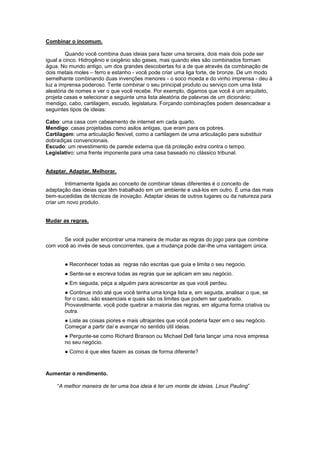 Combinar o incomum.

         Quando você combina duas ideias para fazer uma terceira, dois mais dois pode ser
igual a cinco. Hidrogênio e oxigênio são gases, mas quando eles são combinados formam
água. No mundo antigo, um dos grandes descobertas foi a de que através da combinação de
dois metais moles – ferro e estanho - você pode criar uma liga forte, de bronze. De um modo
semelhante combinando duas invenções menores - o soco moeda e do vinho imprensa - deu à
luz a imprensa poderoso. Tente combinar o seu principal produto ou serviço com uma lista
aleatória de nomes e ver o que você recebe. Por exemplo, digamos que você é um arquiteto,
projeta casas e selecionar a seguinte uma lista aleatória de palavras de um dicionário:
mendigo, cabo, cartilagem, escudo, legislatura. Forçando combinações podem desencadear a
seguintes tipos de ideias:

Cabo: uma casa com cabeamento de internet em cada quarto.
Mendigo: casas projetadas como asilos antigas, que eram para os pobres.
Cartilagem: uma articulação flexível, como a cartilagem de uma articulação para substituir
dobradiças convencionais.
Escudo: um revestimento de parede externa que dá proteção extra contra o tempo.
Legislativo: uma frente imponente para uma casa baseado no clássico tribunal.


Adaptar, Adaptar, Melhorar.

        Intimamente ligada ao conceito de combinar ideias diferentes é o conceito de
adaptação das ideias que têm trabalhado em um ambiente e usá-los em outro. É uma das mais
bem-sucedidas de técnicas de inovação. Adaptar ideias de outros lugares ou da natureza para
criar um novo produto.


Mudar as regras.


       Se você puder encontrar uma maneira de mudar as regras do jogo para que combine
com você ao invés de seus concorrentes, que a mudança pode dar-lhe uma vantagem única.


       ● Reconhecer todas as regras não escritas que guia e limita o seu negocio.
       ● Sente-se e escreva todas as regras que se aplicam em seu negócio.
       ● Em seguida, peça a alguém para acrescentar as que você perdeu.
       ● Continue indo até que você tenha uma longa lista e, em seguida, analisar o que, se
       for o caso, são essenciais e quais são os limites que podem ser quebrado.
       Provavelmente, você pode quebrar a maioria das regras, em alguma forma criativa ou
       outra.
       ● Liste as coisas piores e mais ultrajantes que você poderia fazer em o seu negócio.
       Começar a partir daí e avançar no sentido útil ideias.
       ● Pergunte-se como Richard Branson ou Michael Dell faria lançar uma nova empresa
       no seu negócio.
       ● Como é que eles fazem as coisas de forma diferente?



Aumentar o rendimento.

    “A melhor maneira de ter uma boa ideia é ter um monte de ideias. Linus Pauling”
 