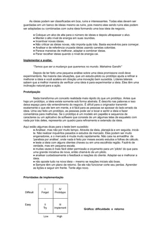 As ideias podem ser classificadas em boa, ruins e interessantes. Todas elas devem ser
guardadas em um banco de ideias mesmo as ruins, pois mesmo elas sendo ruins elas podem
ser adaptadas ou combinadas com outra ideia formando uma boa ideia de negocio.

        ● Coloque um alvo de alta para o número de ideias e depois ultrapassar o alvo.
        ● Manter o alto nível de energia em suas reuniões.
        ● Incentivar novas ideias.
        ● Não criticar as ideias novas, não importa quão tola. Basta escrevê-los para começar.
        ● Analisar e de referência cruzada ideias usando canetas coloridas.
        ● Parece maneiras de melhorar, adaptar e combinar ideias.
        ● Parar recolher ideias quando o nível de energia cai.

Implementar e avaliar.

        “Temos que ser a mudança que queremos no mundo. Mahatma Gandhi”

        Depois de ter feito uma pequena análise sobre uma ideia promissora você deve
experimentá-lo. Na maioria das situações, que um estudo-piloto ou protótipo ajuda a refinar e
melhorar a ideia e você acelera em direção uma inovação bem sucedida. Líderes laterais
sabem que a melhor maneira de verificar uma ideia é para experimentar a ideia. Eles têm uma
inclinação natural para a ação.

Prototipação

        Nada transforma um conceito realidade mais rápido do que um protótipo. Antes que
haja um protótipo, a ideia existe somente sob forma abstrata. É descrito nas palavras e isso
deixa espaço para não entendimento do negocio. É difícil para o originador transmitir
exatamente o que ele tem em mente, e é fácil para as pessoas se apossar do lado errado da
ideia. Uma vez feito um protótipo, as pessoas pode ver e tocar e sentir a ideia e fazer
comentários para melhorias. Se o protótipo é um modelo em papelão e sequencia de
caracteres ou um aplicativo de software que consiste de um algumas telas de esqueleto com
nada por trás deles, representa um quadro para refinamento e extensão da ideia.

Aqui estão algumas dicas para o teste bem sucedido:
        ● Analisar, mas não por muito tempo. Através da ideia, planejá-la e em seguida, iniciá-
        la. Não realizar inquéritos pesados e estudos de mercado. Eles podem ser muito
        enganadores, e o mercado é muda muito rapidamente. Não caia na armadilha da
        'paralisia por análise', onde nada é feito por meses exceto estudos e folhas de cálculo.
        ● teste a ideia com alguns clientes chaves ou em uma escolhida região. Fazê-lo de
        verdade, mas em pequena escala.
        ● muitas vezes é mais fácil obter permissão e orçamento para um 'piloto' do que para
        uma grande iniciativa de nova, então chamá-lo de um piloto.
        ● analisar cuidadosamente o feedback e reações do cliente. Adaptar-se e melhorar a
        ideia.
        ● não aposte tudo na nova ideia – mesmo se reações iniciais são boas.
        ● Sempre têm um plano de retorno. Se ele não funcionar corte seu perdas. Aprender
        as lições e seguir em frente. Tente algo novo.


Prioridades de implementação




                                                  Gráfico: dificuldade x retorno
 