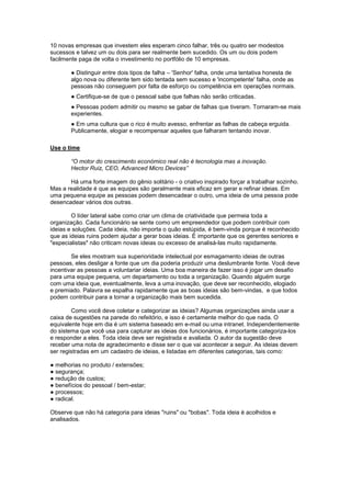 10 novas empresas que investem eles esperam cinco falhar, três ou quatro ser modestos
sucessos e talvez um ou dois para ser realmente bem sucedido. Os um ou dois podem
facilmente paga de volta o investimento no portfólio de 10 empresas.

        ● Distinguir entre dois tipos de falha – 'Senhor' falha, onde uma tentativa honesta de
        algo nova ou diferente tem sido tentada sem sucesso e 'incompetente' falha, onde as
        pessoas não conseguem por falta de esforço ou competência em operações normais.
        ● Certifique-se de que o pessoal sabe que falhas não serão criticadas.
        ● Pessoas podem admitir ou mesmo se gabar de falhas que tiveram. Tornaram-se mais
        experientes.
        ● Em uma cultura que o rico é muito avesso, enfrentar as falhas de cabeça erguida.
        Publicamente, elogiar e recompensar aqueles que falharam tentando inovar.

Use o time

        “O motor do crescimento económico real não é tecnologia mas a inovação.
        Hector Ruiz, CEO, Advanced Micro Devices”

       Há uma forte imagem do gênio solitário - o criativo inspirado forçar a trabalhar sozinho.
Mas a realidade é que as equipes são geralmente mais eficaz em gerar e refinar ideias. Em
uma pequena equipe as pessoas podem desencadear o outro, uma ideia de uma pessoa pode
desencadear vários dos outras.

        O líder lateral sabe como criar um clima de criatividade que permeia toda a
organização. Cada funcionário se sente como um empreendedor que podem contribuir com
ideias e soluções. Cada ideia, não importa o quão estúpida, é bem-vinda porque é reconhecido
que as ideias ruins podem ajudar a gerar boas ideias. É importante que os gerentes seniores e
"especialistas" não criticam novas ideias ou excesso de analisá-las muito rapidamente.

        Se eles mostram sua superioridade intelectual por esmagamento ideias de outras
pessoas, eles desligar a fonte que um dia poderia produzir uma deslumbrante fonte. Você deve
incentivar as pessoas a voluntariar ideias. Uma boa maneira de fazer isso é jogar um desafio
para uma equipe pequena, um departamento ou toda a organização. Quando alguém surge
com uma ideia que, eventualmente, leva a uma inovação, que deve ser reconhecido, elogiado
e premiado. Palavra se espalha rapidamente que as boas ideias são bem-vindas, e que todos
podem contribuir para a tornar a organização mais bem sucedida.

        Como você deve coletar e categorizar as ideias? Algumas organizações ainda usar a
caixa de sugestões na parede do refeitório, e isso é certamente melhor do que nada. O
equivalente hoje em dia é um sistema baseado em e-mail ou uma intranet. Independentemente
do sistema que você usa para capturar as ideias dos funcionários, é importante categoriza-los
e responder a eles. Toda ideia deve ser registrada e avaliada. O autor da sugestão deve
receber uma nota de agradecimento e disse ser o que vai acontecer a seguir. As ideias devem
ser registradas em um cadastro de ideias, e listadas em diferentes categorias, tais como:

● melhorias no produto / extensões;
● segurança;
● redução de custos;
● benefícios do pessoal / bem-estar;
● processos;
● radical.

Observe que não há categoria para ideias "ruins" ou "bobas". Toda ideia é acolhidos e
analisados.
 