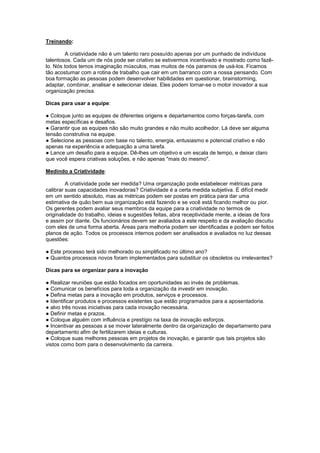 Treinando:

         A criatividade não é um talento raro possuído apenas por um punhado de indivíduos
talentosos. Cada um de nós pode ser criativo se estivermos incentivado e mostrado como fazê-
lo. Nós todos temos imaginação músculos, mas muitos de nós paramos de usá-los. Ficamos
tão acostumar com a rotina de trabalho que cair em um barranco com a nossa pensando. Com
boa formação as pessoas podem desenvolver habilidades em questionar, brainstorming,
adaptar, combinar, analisar e selecionar ideias. Eles podem tornar-se o motor inovador a sua
organização precisa.

Dicas para usar a equipe:

● Coloque junto as equipes de diferentes origens e departamentos como forças-tarefa, com
metas específicas e desafios.
● Garantir que as equipes não são muito grandes e não muito acolhedor. Lá deve ser alguma
tensão construtiva na equipe.
● Selecione as pessoas com base no talento, energia, entusiasmo e potencial criativo e não
apenas na experiência e adequação a uma tarefa.
● Lance um desafio para a equipe. Dê-lhes um objetivo e um escala de tempo, e deixar claro
que você espera criativas soluções, e não apenas "mais do mesmo".

Medindo a Criatividade:

         A criatividade pode ser medida? Uma organização pode estabelecer métricas para
calibrar suas capacidades inovadoras? Criatividade é a certa medida subjetiva. É difícil medir
em um sentido absoluto, mas as métricas podem ser postas em prática para dar uma
estimativa de quão bem sua organização está fazendo e se você está ficando melhor ou pior.
Os gerentes podem avaliar seus membros da equipe para a criatividade no termos de
originalidade do trabalho, ideias e sugestões feitas, abra receptividade mente, a ideias de fora
e assim por diante. Os funcionários devem ser avaliados a este respeito e da avaliação discutiu
com eles de uma forma aberta. Áreas para melhoria podem ser identificadas e podem ser feitos
planos de ação. Todos os processos internos podem ser analisados e avaliados no luz dessas
questões:

● Este processo terá sido melhorado ou simplificado no último ano?
● Quantos processos novos foram implementados para substituir os obsoletos ou irrelevantes?

Dicas para se organizar para a inovação

● Realizar reuniões que estão focados em oportunidades ao invés de problemas.
● Comunicar os benefícios para toda a organização da investir em inovação.
● Defina metas para a inovação em produtos, serviços e processos.
● Identificar produtos e processos existentes que estão programados para a aposentadoria.
● alvo três novas iniciativas para cada inovação necessária.
● Definir metas e prazos.
● Coloque alguém com influência e prestígio na taxa de inovação esforços.
● Incentivar as pessoas a se mover lateralmente dentro da organização de departamento para
departamento afim de fertilizarem ideias e culturas.
● Coloque suas melhores pessoas em projetos de inovação, e garantir que tais projetos são
vistos como bom para o desenvolvimento da carreira.
 