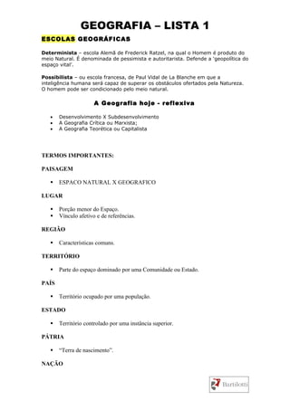 GEOGRAFIA – LISTA 1
ESCOLAS GEOGRÁFICAS

Determinista – escola Alemã de Frederick Ratzel, na qual o Homem é produto do
meio Natural. É denominada de pessimista e autoritarista. Defende a ‘geopolítica do
espaço vital’.

Possibilista – ou escola francesa, de Paul Vidal de La Blanche em que a
inteligência humana será capaz de superar os obstáculos ofertados pela Natureza.
O homem pode ser condicionado pelo meio natural.

                      A Geografia hoje - reflexiva

   •   Desenvolvimento X Subdesenvolvimento
   •   A Geografia Crítica ou Marxista;
   •   A Geografia Teorética ou Capitalista




TERMOS IMPORTANTES:

PAISAGEM

      ESPACO NATURAL X GEOGRAFICO

LUGAR

      Porção menor do Espaço.
      Vínculo afetivo e de referências.

REGIÃO

      Características comuns.

TERRITÓRIO

      Parte do espaço dominado por uma Comunidade ou Estado.

PAÍS

      Território ocupado por uma população.

ESTADO

      Território controlado por uma instância superior.

PÁTRIA

      “Terra de nascimento”.

NAÇÃO
 