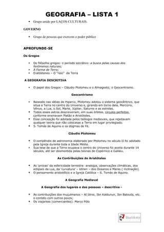 GEOGRAFIA – LISTA 1
     Grupo unido por LAÇOS CULTURAIS.

GOVERNO

     Grupo de pessoas que exercem o poder público


APROFUNDE-SE

Os Gregos

     Os filósofos gregos: o período socrático: a busca pelas causas dos
      fenômenos naturais;
     A Forma de Terra;
     Eratóstenes – O “raio” da Terra

A GEOGRAFIA DESCRITIVA

     O papel dos Gregos – Cláudio Ptolomeu e o Almagesto; o Geocentrismo.

                                 Geocentrismo

     Baseado nas idéias de Hiparco, Ptolomeu adotou o sistema geocêntrico, que
      situa a Terra no centro do Universo e, girando em torno dela, Mercúrio,
      Vênus, a Lua, o Sol, Marte, Júpiter, Saturno e as estrelas.
     Todos esses astros descreveriam, em suas órbitas, círculos perfeitos,
      conforme ensinavam Platão e Aristóteles.
     Essa concepção foi adotada pelos teólogos medievais, que rejeitavam
      qualquer teoria que não colocasse a Terra em lugar privilegiado.
     S. Tomás de Aquino e os dogmas de Fé.

                               Cláudio Ptolomeu

     O compêndio de astronomia elaborado por Ptolomeu no século II foi adotado
      pela Igreja durante toda a Idade Média.
     Sua tese de que a Terra ocupava o centro do Universo foi aceita durante 14
      séculos, até ser desmentida pelas teorias de Copérnico e Galileu.

                       As Contribuições de Aristóteles

     As ‘provas’ da esfericidade terrestre: analogia, observações climáticas, dos
      eclipses da Lua, da ‘curvatura’ – klínen – dos Oceanos e Mares ( inclinação).
     O pensamento aristotélico e a Igreja Católica – S. Tomás de Aquino.

                             A Geografia Medieval

            A Geografia dos lugares e das pessoas – descritiva -

     As contribuições dos muçulmanos – Al Idrisi, Ibn Kaldunun, Ibn Batouta, etc.
      o contato com outros povos;
     Os viajantes (comerciantes): Marco Pólo
 