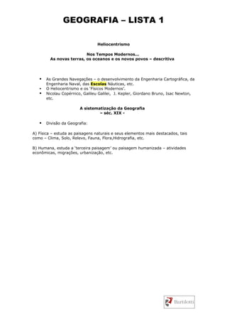GEOGRAFIA – LISTA 1

                                 Heliocentrismo

                          Nos Tempos Modernos...
         As novas terras, os oceanos e os novos povos – descritiva




      As Grandes Navegações – o desenvolvimento da Engenharia Cartográfica, da
       Engenharia Naval, das Escolas Náuticas, etc.
      O Heliocentrismo e os ‘Físicos Modernos’.
      Nicolau Copérnico, Galileu Galilei, J. Kepler, Giordano Bruno, Isac Newton,
       etc.

                        A sistematização da Geografia
                                 – séc. XIX -

      Divisão da Geografia:

A) Física – estuda as paisagens naturais e seus elementos mais destacados, tais
como – Clima, Solo, Relevo, Fauna, Flora,Hidrografia, etc.

B) Humana, estuda a ‘terceira paisagem’ ou paisagem humanizada – atividades
econômicas, migrações, urbanização, etc.
 