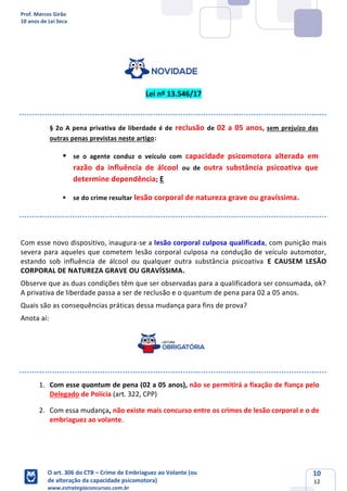 Prof. Marcos Girão
10 anos de Lei Seca
O art. 306 do CTB – Crime de Embriaguez ao Volante (ou
de alteração da capacidade psicomotora)
www.estrategiaconcursos.com.br
10
12
Lei nº 13.546/17
§ 2o A pena privativa de liberdade é de reclusão de 02 a 05 anos, sem prejuízo das
outras penas previstas neste artigo:
▪ se o agente conduz o veículo com capacidade psicomotora alterada em
razão da influência de álcool ou de outra substância psicoativa que
determine dependência; E
▪ se do crime resultar lesão corporal de natureza grave ou gravíssima.
Com esse novo dispositivo, inaugura-se a lesão corporal culposa qualificada, com punição mais
severa para aqueles que cometem lesão corporal culposa na condução de veículo automotor,
estando sob influência de álcool ou qualquer outra substância psicoativa E CAUSEM LESÃO
CORPORAL DE NATUREZA GRAVE OU GRAVÍSSIMA.
Observe que as duas condições têm que ser observadas para a qualificadora ser consumada, ok?
A privativa de liberdade passa a ser de reclusão e o quantum de pena para 02 a 05 anos.
Quais são as consequências práticas dessa mudança para fins de prova?
Anota aí:
1. Com esse quantum de pena (02 a 05 anos), não se permitirá a fixação de fiança pelo
Delegado de Polícia (art. 322, CPP)
2. Com essa mudança, não existe mais concurso entre os crimes de lesão corporal e o de
embriaguez ao volante.
 