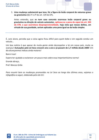 Prof. Marcos Girão
10 anos de Lei Seca
O art. 306 do CTB – Crime de Embriaguez ao Volante (ou
de alteração da capacidade psicomotora)
www.estrategiaconcursos.com.br
11
12
3. Uma mudança substancial que teve, foi a figura da lesão corporal de natureza grave
ou gravíssima (§§ 1º e 2º do art. 129 do CP).
Antes entendia, que se num caso concreto ocorresse lesão corporal grave ou
gravíssima na direção de veículo automotor, aplicava-se a pena do caput do art. 303
do CTB, o que acarretava desproporcionalidade, haja vista que nesses delitos, em
virtude de sua gravidade, seriam aplicados uma pena igual ao da lesão simples.
É, caro aluno, perceba que a coisa agora ficou difícil para quem bebe e em seguida conduz um
veículo...
Um boa notícia é que apesar de muita gente ainda desrespeitar a lei em nosso país, muito se
avançou! Autuações pela Lei Seca crescem ano a ano e já passam de 1,7 milhão desde 2008! Um
dia alcançaremos índices ainda maiores!
Bom é isso!
Espero ter ajudado a esclarecer um pouco mais sobre essa importantíssima norma!
Grande abraço,
Prof. Marcos Girão
Para resumir bem as mudanças promovidas na Lei Seca ao longo dos últimos anos, vejamos o
infográfico a seguir, elaborado pelo site G1:
 