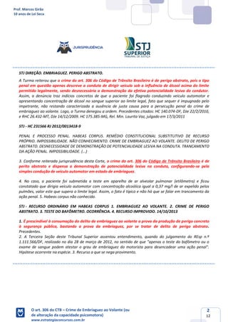 Prof. Marcos Girão
10 anos de Lei Seca
O art. 306 do CTB – Crime de Embriaguez ao Volante (ou
de alteração da capacidade psicomotora)
www.estrategiaconcursos.com.br
2
12
STJ DIREÇÃO. EMBRIAGUEZ. PERIGO ABSTRATO.
A Turma reiterou que o crime do art. 306 do Código de Trânsito Brasileiro é de perigo abstrato, pois o tipo
penal em questão apenas descreve a conduta de dirigir veículo sob a influência de álcool acima do limite
permitido legalmente, sendo desnecessária a demonstração da efetiva potencialidade lesiva do condutor.
Assim, a denúncia traz indícios concretos de que o paciente foi flagrado conduzindo veículo automotor e
apresentando concentração de álcool no sangue superior ao limite legal, fato que sequer é impugnado pelo
impetrante, não restando caracterizada a ausência de justa causa para a persecução penal do crime de
embriaguez ao volante. Logo, a Turma denegou a ordem. Precedentes citados: HC 140.074-DF, DJe 22/2/2010,
e RHC 26.432-MT, DJe 14/12/2009. HC 175.385-MG, Rel. Min. Laurita Vaz, julgado em 17/3/2011
STJ - HC 231566 RJ 2012/0013418-9
PENAL E PROCESSO PENAL. HABEAS CORPUS. REMÉDIO CONSTITUCIONAL SUBSTITUTIVO DE RECURSO
PRÓPRIO. IMPOSSIBILIDADE. NÃO CONHECIMENTO. CRIME DE EMBRIAGUEZ AO VOLANTE. DELITO DE PERIGO
ABSTRATO. DESNECESSIDADE DE DEMONSTRAÇÃO DE POTENCIALIDADE LESIVA NA CONDUTA. TRANCAMENTO
DA AÇÃO PENAL. IMPOSSIBILIDADE. (...)
3. Conforme reiterada jurisprudência desta Corte, o crime do art. 306 do Código de Trânsito Brasileiro é de
perito abstrato e dispensa a demonstração de potencialidade lesiva na conduta, configurando-se pela
simples condução de veiculo automotor em estado de embriaguez.
4. No caso, a paciente foi submetida a teste em aparelho de ar alveolar pulmonar (etilômetro) e ficou
constatado que dirigia veículo automotor com concentração alcoólica igual a 0,37 mg/l de ar expelido pelos
pulmões, valor este que supera o limite legal. Assim, o fato é típico e não há que se falar em trancamento da
ação penal. 5. Habeas corpus não conhecido.
STJ - RECURSO ORDINÁRIO EM HABEAS CORPUS 1. EMBRIAGUEZ AO VOLANTE. 2. CRIME DE PERIGO
ABSTRATO. 3. TESTE DO BAFÔMETRO. OCORRÊNCIA. 4. RECURSO IMPROVIDO. 14/10/2013
1. É prescindível à consumação do delito de embriaguez ao volante a prova da produção de perigo concreto
à segurança pública, bastando a prova da embriaguez, por se tratar de delito de perigo abstrato.
Precedentes.
2. A Terceira Seção deste Tribunal Superior assentou entendimento, quando do julgamento do REsp n.º
1.111.566/DF, realizado no dia 28 de março de 2012, no sentido de que "apenas o teste do bafômetro ou o
exame de sangue podem atestar o grau de embriaguez do motorista para desencadear uma ação penal".
Hipótese ocorrente na espécie. 3. Recurso a que se nega provimento.
 
