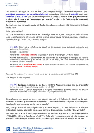 Prof. Marcos Girão
10 anos de Lei Seca
O art. 306 do CTB – Crime de Embriaguez ao Volante (ou
de alteração da capacidade psicomotora)
www.estrategiaconcursos.com.br
4
12
Com a entrada em vigor da Lei nº 12.760/12, o crime já se configura se também for provada que a
capacidade psicomotora do motorista foi alterada em razão da influência de ÁLCOOL ou de outra
SUBSTÂNCIA PSICOATIVA que determine dependência. Ou seja, pode-se dizer que juridicamente
o crime não é mais o de “embriaguez ao volante”, e sim o de “alteração da capacidade
psicomotora ao volante”!
Ok, professor, mas como diferenciar a infração de embriaguez, do art. 165, desse crime tipificado
no art. 306?!
Deixa eu te explicar!
Para que você entenda bem como se dá a diferença entre infração e crime, precisamos entender
como se configura uma infração de trânsito relativa à embriaguez. Para isso, vamos ao importante
e polêmico artigo 165 do CTB, transcrito a seguir:
Art. 165. Dirigir sob a influência de álcool ou de qualquer outra substância psicoativa que
determine dependência:
Infração - gravíssima;
Penalidade - multa (10 vezes) e suspensão do direito de dirigir por 12 (doze) meses.
Medida administrativa - recolhimento do documento de habilitação e retenção do veículo,
observado o disposto no § 4o do art. 270 da Lei no 9.503, de 23 de setembro de 1997 - do
Código de Trânsito Brasileiro.
Parágrafo único. Aplica-se em dobro a multa prevista no caput em caso de reincidência no
período de até 12 (doze) meses.
De posse das informações acima, vamos agora para o que estabelece o art. 276 do CTB:
Esse artigo nos diz o seguinte:
Art. 276. Qualquer concentração de álcool por litro de sangue ou por litro de ar alveolar
sujeita o condutor às penalidades previstas no art. 165.
Parágrafo único. O Contran disciplinará as margens de tolerância quando a infração for apurada
por meio de aparelho de medição, observada a legislação metrológica.
Ok, professor, mas como se prova que alguém está sob a influência de álcool ou de outra
substância psicoativa que determine dependência? Como identificar se há alguma concentração de
álcool por litro de sangue ou por litro de ar alveolar?
Bom, o artigo acima, em seu parágrafo único, estabelece que o CONTRAN disciplinará as margens
de tolerância quando a infração for apurada por meio de aparelho de medição, não é verdade?
Pois bem, o CONTRAN já vinha regulamentando no passado, mas em 2013, por conta da Lei nº
12.760/2012, editou a Resolução nº 432/13. Nela, ele regulamenta não só tais margens de
tolerância como também os meios para a caracterização da infração de trânsito do art. 165.
 