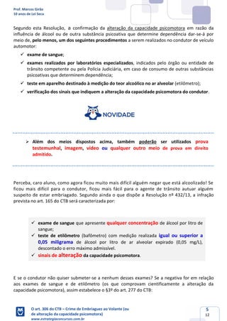 Prof. Marcos Girão
10 anos de Lei Seca
O art. 306 do CTB – Crime de Embriaguez ao Volante (ou
de alteração da capacidade psicomotora)
www.estrategiaconcursos.com.br
5
12
Segundo esta Resolução, a confirmação da alteração da capacidade psicomotora em razão da
influência de álcool ou de outra substância psicoativa que determine dependência dar-se-á por
meio de, pelo menos, um dos seguintes procedimentos a serem realizados no condutor de veículo
automotor:
✓ exame de sangue;
✓ exames realizados por laboratórios especializados, indicados pelo órgão ou entidade de
trânsito competente ou pela Polícia Judiciária, em caso de consumo de outras substâncias
psicoativas que determinem dependência;
✓ teste em aparelho destinado à medição do teor alcoólico no ar alveolar (etilômetro);
✓ verificação dos sinais que indiquem a alteração da capacidade psicomotora do condutor.
➢ Além dos meios dispostos acima, também poderão ser utilizados prova
testemunhal, imagem, vídeo ou qualquer outro meio de prova em direito
admitido.
Perceba, caro aluno, como agora ficou muito mais difícil alguém negar que está alcoolizado! Se
ficou mais difícil para o condutor, ficou mais fácil para o agente de trânsito autuar alguém
suspeito de estar embriagado. Segundo ainda o que dispõe a Resolução nº 432/13, a infração
prevista no art. 165 do CTB será caracterizada por:
✓ exame de sangue que apresente qualquer concentração de álcool por litro de
sangue;
✓ teste de etilômetro (bafômetro) com medição realizada igual ou superior a
0,05 miligrama de álcool por litro de ar alveolar expirado (0,05 mg/L),
descontado o erro máximo admissível.
✓ sinais de alteração da capacidade psicomotora.
E se o condutor não quiser submeter-se a nenhum desses exames? Se a negativa for em relação
aos exames de sangue e de etilômetro (os que comprovam cientificamente a alteração da
capacidade psicomotora), assim estabelece o §3º do art. 277 do CTB:
 