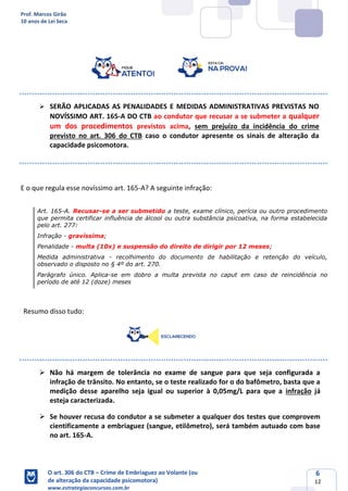 Prof. Marcos Girão
10 anos de Lei Seca
O art. 306 do CTB – Crime de Embriaguez ao Volante (ou
de alteração da capacidade psicomotora)
www.estrategiaconcursos.com.br
6
12
➢ SERÃO APLICADAS AS PENALIDADES E MEDIDAS ADMINISTRATIVAS PREVISTAS NO
NOVÍSSIMO ART. 165-A DO CTB ao condutor que recusar a se submeter a qualquer
um dos procedimentos previstos acima, sem prejuízo da incidência do crime
previsto no art. 306 do CTB caso o condutor apresente os sinais de alteração da
capacidade psicomotora.
E o que regula esse novíssimo art. 165-A? A seguinte infração:
Art. 165-A. Recusar-se a ser submetido a teste, exame clínico, perícia ou outro procedimento
que permita certificar influência de álcool ou outra substância psicoativa, na forma estabelecida
pelo art. 277:
Infração - gravíssima;
Penalidade - multa (10x) e suspensão do direito de dirigir por 12 meses;
Medida administrativa - recolhimento do documento de habilitação e retenção do veículo,
observado o disposto no § 4º do art. 270.
Parágrafo único. Aplica-se em dobro a multa prevista no caput em caso de reincidência no
período de até 12 (doze) meses
Resumo disso tudo:
➢ Não há margem de tolerância no exame de sangue para que seja configurada a
infração de trânsito. No entanto, se o teste realizado for o do bafômetro, basta que a
medição desse aparelho seja igual ou superior à 0,05mg/L para que a infração já
esteja caracterizada.
➢ Se houver recusa do condutor a se submeter a qualquer dos testes que comprovem
cientificamente a embriaguez (sangue, etilômetro), será também autuado com base
no art. 165-A.
 