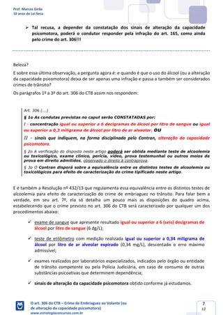 Prof. Marcos Girão
10 anos de Lei Seca
O art. 306 do CTB – Crime de Embriaguez ao Volante (ou
de alteração da capacidade psicomotora)
www.estrategiaconcursos.com.br
7
12
➢ Tal recusa, a depender da constatação dos sinais de alteração da capacidade
psicomotora, poderá o condutor responder pela infração do art. 165, como ainda
pelo crime do art. 306!!!
Beleza?
E sobre essa última observação, a pergunta agora é: e quando é que o uso do álcool (ou a alteração
da capacidade psicomotora) deixa de ser apenas uma infração e passa a também ser considerados
crimes de trânsito?
Os parágrafos 1º a 3º do art. 306 do CTB assim nos respondem:
Art. 306 (...)
§ 1o As condutas previstas no caput serão CONSTATADAS por:
I - concentração igual ou superior a 6 decigramas de álcool por litro de sangue ou igual
ou superior a 0,3 miligrama de álcool por litro de ar alveolar; ou
II - sinais que indiquem, na forma disciplinada pelo Contran, alteração da capacidade
psicomotora.
§ 2o A verificação do disposto neste artigo poderá ser obtida mediante teste de alcoolemia
ou toxicológico, exame clínico, perícia, vídeo, prova testemunhal ou outros meios de
prova em direito admitidos, observado o direito à contraprova.
§ 3o O Contran disporá sobre a equivalência entre os distintos testes de alcoolemia ou
toxicológicos para efeito de caracterização do crime tipificado neste artigo.
E é também a Resolução nº 432/13 que regulamenta essa equivalência entre os distintos testes de
alcoolemia para efeito de caracterização do crime de embriaguez no trânsito. Para falar bem a
verdade, em seu art. 7º, ela só detalha um pouco mais as disposições do quadro acima,
estabelecendo que o crime previsto no art. 306 do CTB será caracterizado por qualquer um dos
procedimentos abaixo:
✓ exame de sangue que apresente resultado igual ou superior a 6 (seis) decigramas de
álcool por litro de sangue (6 dg/L);
✓ teste de etilômetro com medição realizada igual ou superior a 0,34 miligrama de
álcool por litro de ar alveolar expirado (0,34 mg/L), descontado o erro máximo
admissível;
✓ exames realizados por laboratórios especializados, indicados pelo órgão ou entidade
de trânsito competente ou pela Polícia Judiciária, em caso de consumo de outras
substâncias psicoativas que determinem dependência;
✓ sinais de alteração da capacidade psicomotora obtido conforme já estudamos.
 