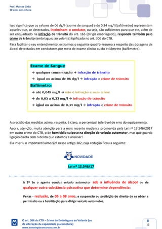 Prof. Marcos Girão
10 anos de Lei Seca
O art. 306 do CTB – Crime de Embriaguez ao Volante (ou
de alteração da capacidade psicomotora)
www.estrategiaconcursos.com.br
8
12
Isso significa que os valores de 06 dg/l (exame de sangue) e de 0,34 mg/l (bafômetro) representam
aqueles que, se detectados, incriminam o condutor, ou seja, são suficientes para que ele, além de
ser enquadrado na infração de trânsito do art. 165 (dirigir embriagado), responda também pelo
crime de trânsito (embriaguez ao volante) tipificado no art. 306 do CTB.
Para facilitar o seu entendimento, extraímos o seguinte quadro-resumo a respeito das dosagens de
álcool detectadas em condutores por meio de exame clínico ou do etilômetro (bafômetro):
A precisão das medidas acima, respeita, é claro, o percentual tolerável de erro do equipamento.
Agora, atenção, muita atenção para a mais recente mudança promovida pela Lei nº 13.546/2017
em outro crime do CTB, o de homicídio culposo na direção de veículo automotor, mas que guarda
ligação direta com o delito que estamos a analisar!
Ela inseriu o importantíssimo §2º nesse artigo 302, cuja redação ficou a seguinte:
Lei nº 13.546/17
§ 2º Se o agente conduz veículo automotor sob a influência de álcool ou de
qualquer outra substância psicoativa que determine dependência:
Penas - reclusão, de 05 a 08 anos, e suspensão ou proibição do direito de se obter a
permissão ou a habilitação para dirigir veículo automotor.
 