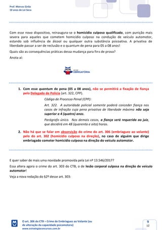 Prof. Marcos Girão
10 anos de Lei Seca
O art. 306 do CTB – Crime de Embriaguez ao Volante (ou
de alteração da capacidade psicomotora)
www.estrategiaconcursos.com.br
9
12
Com esse novo dispositivo, reinaugura-se o homicídio culposo qualificado, com punição mais
severa para aqueles que cometem homicídio culposo na condução de veículo automotor,
estando sob influência de álcool ou qualquer outra substância psicoativa. A privativa de
liberdade passar a ser de reclusão e o quantum de pena para 05 a 08 anos!
Quais são as consequências práticas dessa mudança para fins de prova?
Anota aí:
1. Com esse quantum de pena (05 a 08 anos), não se permitirá a fixação de fiança
pelo Delegado de Polícia (art. 322, CPP).
Código de Processo Penal (CPP):
Art. 322. A autoridade policial somente poderá conceder fiança nos
casos de infração cuja pena privativa de liberdade máxima não seja
superior a 4 (quatro) anos.
Parágrafo único. Nos demais casos, a fiança será requerida ao juiz,
que decidirá em 48 (quarenta e oito) horas.
2. Não há que se falar em absorvição do crime do art. 306 (embriaguez ao volante)
pelo do art. 302 (homicídio culposo na direção), no caso de alguém que dirige
embriagado cometer homicídio culposo na direção do veículo automotor.
E quer saber de mais uma novidade promovida pela Lei nº 13.546/2017?
Essa altera agora o crime do art. 303 do CTB, o de lesão corporal culposa na direção de veículo
automotor!
Veja a nova redação do §2º desse art. 303:
 