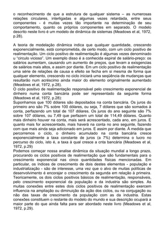 o reconhecimento de que a estrutura de qualquer sistema – as numerosas
relações circulares, interligadas e algumas vezes retardada, entre seus
componentes - é muitas vezes tão importante na determinação de seu
comportamento, quanto os próprios componentes em separado. O modelo
descrito neste livro é um modelo de dinâmica de sistemas (Meadows et al, 1972,
p.28).
A teoria de modelação dinâmica indica que qualquer quantidade, crescendo
exponencialmente, está comprometida, de certo modo, com um ciclo positivo de
realimentação. Um ciclo positivo de realimentação é algumas vezes denominado
u “circulo vicioso”. Um exemplo disso é a conhecida espiral de salário-preço: os
salários aumentam, causando um aumento de preços, que levam a exisgencias
de salários mais altos, e assim por diante. Em um ciclo positivo de realimentação
uma série de relações de causa e efeito se fecha em si mesma de forma que
qualquer elemento, crescendo no ciclo iniciará uma seqüência de mudanças que
resultarão num acréscimo ainda maior do elemento originalmente aumentado
(Meadows et al, 1972, p.28).
O ciclo positivo de realimentação responsável pelo crescimento exponencial de
dinheiro numa conta bancária pode ser representado da seguinte forma
(Meadows et al, 1972, p.28):
Suponhamos que 100 dólares são depositados na conta bancária. Os juros do
primeiro ano são 7% sobre 100 dólares, ou seja, 7 dólares que são somados à
conta, perfazendo um total de 107 dólares. Os juros do ano seguinte são 7%
sobre 107 dólares, ou 7,49 que perfazem um total de 114,49 dólares. Quanto
mais dinheiro houver na conta, mais será acrescentado, cada ano, em juros. E
quanto mais for acrescentado, mais haverá na conta no ano seguinte, fazendo
com que mais ainda seja adicionado em juros. E assim por diante. À medida que
percorremos o ciclo, o dinheiro acumulado na conta bancária cresce
exponencialmente a taxa constante de juros (a 7%) determina o lucro no
percurso do ciclo, isto é, a taxa à qual cresce a cnta bancária (Meadows et al,
1972, p.29)
Podemos começar nossa analise dinâmica da situação mundial a longo prazo,
procurando os ciclos positivos de realimentação que são fundamentais para o
crescimento exponencial nas cinco quantidades físicas mencionadas. Em
particular, os índices de crescimento de dois destes elementos - população e
industrialização - são de interesse, uma vez que o alvo de muitas políticas de
desenvolvimento é encorajar o crescimento da segunda em relação à primeira.
Teoricamente, os dois ciclos positivos básicos de realimentação, responsáveis,
pelo crescimento exponencial da população e da industria são simples. As
muitas conexões entre estes dois ciclos positivos de realimentação exercem
influencia na ampliação ou diminuição da ação dos ciclos, ou na conjugação ou
não das taxas de crescimento da população com as da industria. Estas
conexões constituem o restante do modelo do mundo e sua descrição ocupará a
maior parte do que ainda falta para ser abordado neste livro (Meadows et al,
1972, p.29).
 