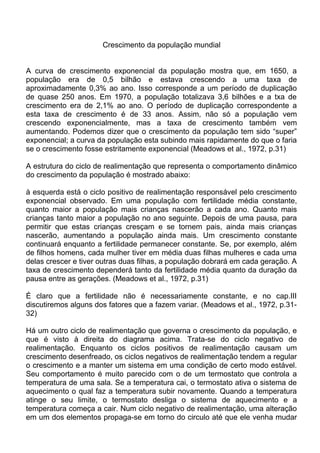 Crescimento da população mundial
A curva de crescimento exponencial da população mostra que, em 1650, a
população era de 0,5 bilhão e estava crescendo a uma taxa de
aproximadamente 0,3% ao ano. Isso corresponde a um período de duplicação
de quase 250 anos. Em 1970, a população totalizava 3,6 bilhões e a txa de
crescimento era de 2,1% ao ano. O período de duplicação correspondente a
esta taxa de crescimento é de 33 anos. Assim, não só a população vem
crescendo exponencialmente, mas a taxa de crescimento também vem
aumentando. Podemos dizer que o crescimento da população tem sido “super”
exponencial; a curva da população esta subindo mais rapidamente do que o faria
se o crescimento fosse estritamente exponencial (Meadows et al., 1972, p.31)
A estrutura do ciclo de realimentação que representa o comportamento dinâmico
do crescimento da população é mostrado abaixo:
à esquerda está o ciclo positivo de realimentação responsável pelo crescimento
exponencial observado. Em uma população com fertilidade média constante,
quanto maior a população mais crianças nascerão a cada ano. Quanto mais
crianças tanto maior a população no ano seguinte. Depois de uma pausa, para
permitir que estas crianças cresçam e se tornem pais, ainda mais crianças
nascerão, aumentando a população ainda mais. Um crescimento constante
continuará enquanto a fertilidade permanecer constante. Se, por exemplo, além
de filhos homens, cada mulher tiver em média duas filhas mulheres e cada uma
delas crescer e tiver outras duas filhas, a população dobrará em cada geração. A
taxa de crescimento dependerá tanto da fertilidade média quanto da duração da
pausa entre as gerações. (Meadows et al., 1972, p.31)
É claro que a fertilidade não é necessariamente constante, e no cap.III
discutiremos alguns dos fatores que a fazem variar. (Meadows et al., 1972, p.31-
32)
Há um outro ciclo de realimentação que governa o crescimento da população, e
que é visto à direita do diagrama acima. Trata-se do ciclo negativo de
realimentação. Enquanto os ciclos positivos de realimentação causam um
crescimento desenfreado, os ciclos negativos de realimentação tendem a regular
o crescimento e a manter um sistema em uma condição de certo modo estável.
Seu comportamento é muito parecido com o de um termostato que controla a
temperatura de uma sala. Se a temperatura cai, o termostato ativa o sistema de
aquecimento o qual faz a temperatura subir novamente. Quando a temperatura
atinge o seu limite, o termostato desliga o sistema de aquecimento e a
temperatura começa a cair. Num ciclo negativo de realimentação, uma alteração
em um dos elementos propaga-se em torno do circulo até que ele venha mudar
 
